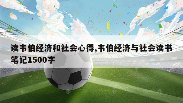 读韦伯经济和社会心得,韦伯经济与社会读书笔记1500字