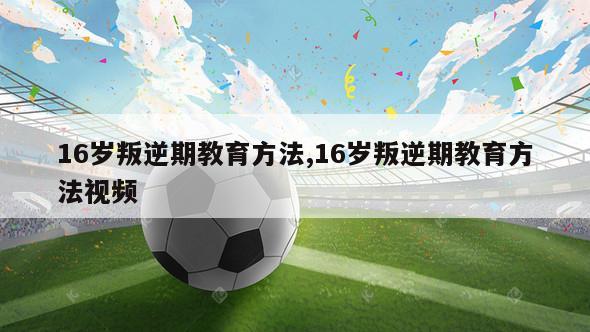 16岁叛逆期教育方法,16岁叛逆期教育方法视频